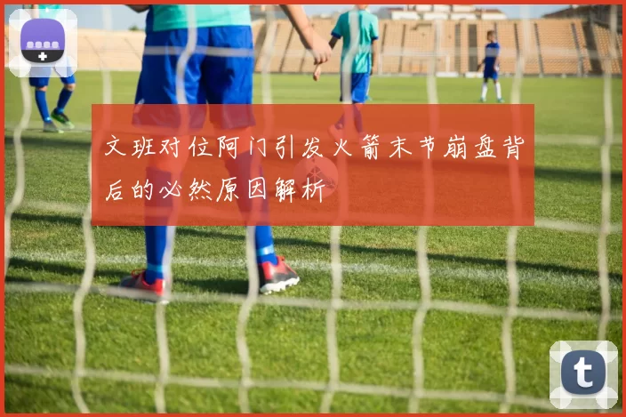 文班对位阿门引发火箭末节崩盘背后的必然原因解析