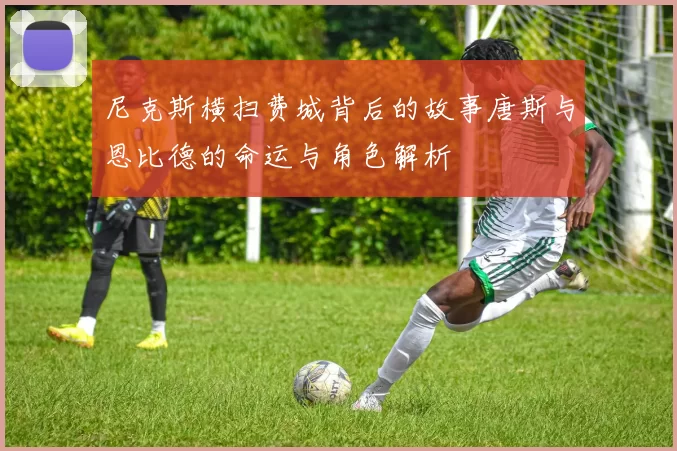 尼克斯横扫费城背后的故事唐斯与恩比德的命运与角色解析