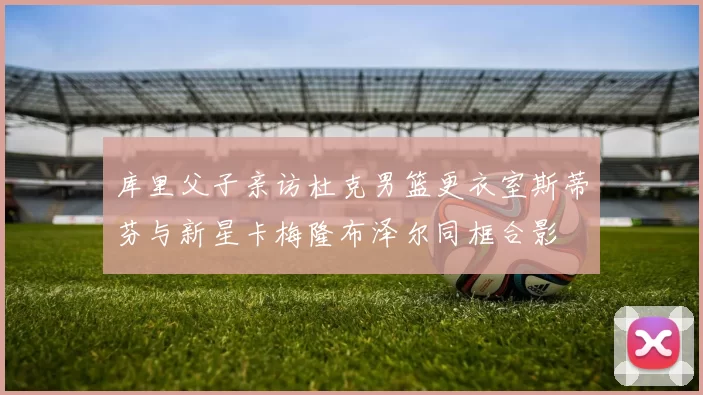 库里父子亲访杜克男篮更衣室斯蒂芬与新星卡梅隆布泽尔同框合影