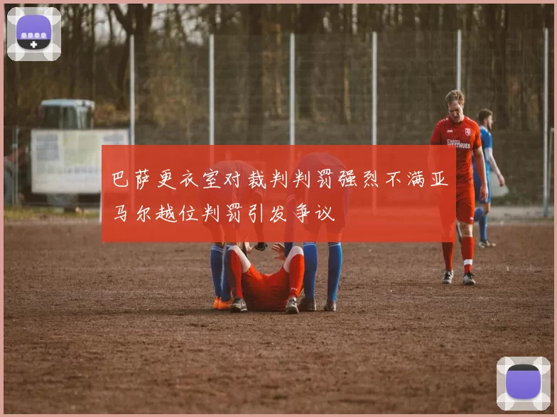 巴萨更衣室对裁判判罚强烈不满亚马尔越位判罚引发争议