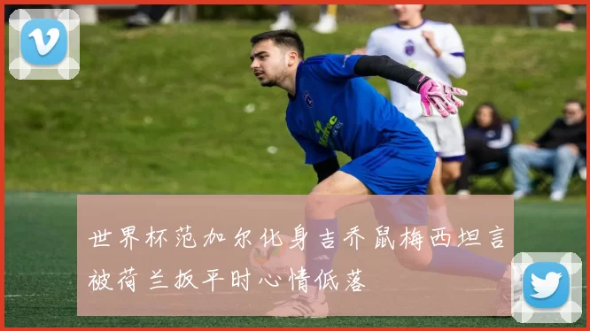 世界杯范加尔化身吉乔鼠梅西坦言被荷兰扳平时心情低落